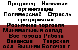 Продавец › Название организации ­ Полимерснаб › Отрасль предприятия ­ Розничная торговля › Минимальный оклад ­ 1 - Все города Работа » Вакансии   . Тверская обл.,Вышний Волочек г.